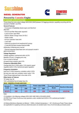 DIESEL GENERATOR
Powered by Cummins Engine
STANDARD SPECIFICATION
Three phase four wire,output voltage 400V/230V,50HZ,between 0.8 lagging,protection capability according with the
standard of NAME1 and IP23.
General Features:
ΔComposed of Cummins diesel engine and Stamford
alternator
ΔOil and fuel filter fitted,water separator
ΔLube-oil drain valve fitted
ΔElectric Starter Charge motor 24 VD.C
ΔWater-cooled
Δ8-hours operation base tank
Δ Auto start
ΔOptional soundproof and weatherproof canopy
Δ3 pole MCCB Delixi breaker/Optional ABB
ΔOperation & Maintenance manual
ΔSpecial Integrated Steel Base tank and sprayed overall in
gloss enamel paint
Voltage Regulation
Voltage regulation maintanined within ±0.5%
Between 0.8 and 1.0 lagging and unity
From no load to full load
At speed droop variation upto 4.5%
Frequency Adjustable Ratio
Change load from 0-100%,within 1.0%( electric speed
regulator),within 4.5%( mechanical speed regulator)
Frequency Undulation
load from 0-100%,frequency undulation within 0.25%
No load wire volts max undulation ration within 1.8%
Three Phrase balanced load in the order of 5%
Effect factor of Telecom
TIF better than 50
THF to IEC60034 Part 40 better than 2%
50HZ, 1500RPM,3-PHASE,400V/230V

 Gensets          Power output(KVA)               Power output (KW)        Cummins Engine
                                                                                          Stamford Alternator
  model           PRP              ESP            PRP            ESP          Model

 SC275             250             275            200            220        6LTAA8.9G2              UCI274K
Note:
(1) Available in the following voltages:220V-240V AND 380V-415V(440V)-50HZ
(2) PRP:Prime Power-Continuous duty operation,under variable load 24/24-h-10% overload permissible 1
hour/12hours.

(3) Rating Definitions (Operation at Altitude ≤1000m, Ambient temperature ≤ 40℃)Continuous Power.These ratings
are applicable for supplying continuous electrical power (at variable load) in lieu of commercially purchased power.
 