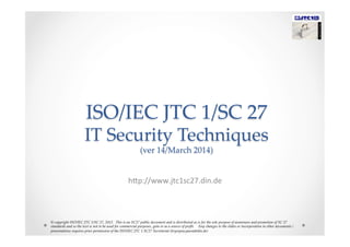 ISO/IEC  JTC  1/SC  27    
IT  Security  Techniques  
(ver  14/March  2014)	
h"p://www.jtc1sc27.din.de	
  
©  copyright  ISO/IEC  JTC  1/SC  27,  2012.    This  is  an  SC27  public  document  and  is  distributed  as  is  for  the  sole  purpose  of  awareness  and  promotion  of  SC  27  
standards  and  so  the  text  is  not  to  be  used  for  commercial  purposes,  gain  or  as  a  source  of  proﬁt.        Any  changes  to  the  slides  or  incorporation  in  other  documents  /  
presentations  requires  prior  permission  of  the  ISO/IEC  JTC  1  SC27  Secretariat  (krystyna.passia@din.de)	
 