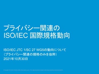 © Copyright 2012-2016 Yoshihiro Satoh (http://yosihiro.com/) The latest document is located at http://www.slideshare.net/yoshihirosatoh5/
プライバシー関連の
ISO/IEC 国際規格動向
ISO/IEC JTC 1/SC 27 WG5の動向について
（プライバシー関連の規格のみを抜粋）
2021年10月30日
 