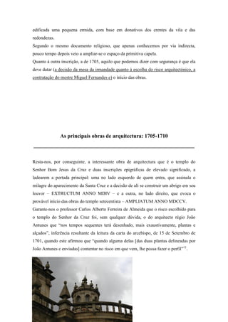 edificada uma pequena ermida, com base em donativos dos crentes da vila e das
redondezas.
Segundo o mesmo documento religioso, que apenas conhecemos por via indirecta,
pouco tempo depois veio a ampliar-se o espaço da primitiva capela.
Quanto à outra inscrição, a de 1705, aquilo que podemos dizer com segurança é que ela
deve datar (a decisão da mesa da irmandade quanto à escolha do risco arquitectónico, a
contratação do mestre Miguel Fernandes e) o início das obras.
As principais obras de arquitectura: 1705-1710
____________________________________________________________
Resta-nos, por conseguinte, a interessante obra de arquitectura que é o templo do
Senhor Bom Jesus da Cruz e duas inscrições epigráficas de elevado significado, a
ladearem a portada principal: uma no lado esquerdo de quem entra, que assinala o
milagre do aparecimento da Santa Cruz e a decisão de ali se construir um abrigo em seu
louvor – EXTRUCTUM ANNO MDIV – e a outra, no lado direito, que evoca o
provável início das obras do templo setecentista – AMPLIATUM ANNO MDCCV.
Garante-nos o professor Carlos Alberto Ferreira de Almeida que o risco escolhido para
o templo do Senhor da Cruz foi, sem qualquer dúvida, o do arquitecto régio João
Antunes que “nos tempos sequentes terá desenhado, mais exaustivamente, plantas e
alçados”, inferência resultante da leitura da carta do arcebispo, de 15 de Setembro de
1701, quando este afirmou que “quando alguma delas [das duas plantas delineadas por
João Antunes e enviadas] contentar no risco em que vem, lhe possa fazer o perfil”11
.
11
FERREIRA DE ALMEIDA, Carlos Alberto – Barcelos, p. 66.
 