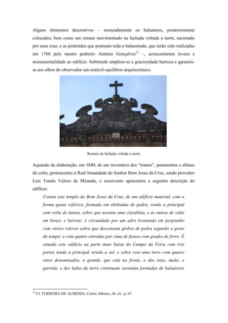 Alguns elementos decorativos – nomeadamente os balaústres, posteriormente
colocados, bem como um remate movimentado na fachada voltada a norte, encimado
por uma cruz, e as pirâmides que pontuam toda a balaustrada, que terão sido realizadas
em 1760 pelo mestre pedreiro António Gonçalves12
–, acrescentaram leveza e
monumentalidade ao edifício. Sobretudo ampliou-se a graciosidade barroca e garantiu-
se aos olhos do observador um notável equilíbrio arquitectónico.
Aquando da elaboração, em 1840, de um inventário dos “trastes”, paramentos e alfaias
do culto, pertencentes à Real Irmandade do Senhor Bom Jesus da Cruz, sendo provedor
Luís Tomás Veloso de Miranda, o escrevente apresentou a seguinte descrição do
edifício:
Consta este templo do Bom Jesus da Cruz, de um edifício material, com a
forma quase esférica, formado em abóbadas de pedra, sendo a principal
com volta de luneta, sobre que assenta uma clarabóia, e as outras de volta
em berço, e barrete: é circundado por um adro levantado em perpianho
com vários relevos sobre que descansam globos de pedra segundo o gosto
do tempo; e com quatro entradas por cima de fossos com grades de ferro. É
situado este edifício na parte mais baixa do Campo da Feira com três
portas tendo a principal virada a sul, e sobre esta uma torre com quatro
sinos denominados, o grande, que está na frente, o das onze, meão, e
garrida; e dos lados da torre continuam varandas formadas de balaústres
12
Cf. FERREIRA DE ALMEIDA, Carlos Alberto, ob. cit., p. 67.
Remate da fachada voltada a norte.
 