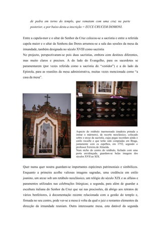 de pedra em torno do templo, que rematam com uma cruz na parte
posterior, e por baixo desta a inscrição = ECCE CRUCEM DOMONI.
Entre a capela-mor e o altar do Senhor da Cruz colocou-se a sacristia e entre a referida
capela maior e o altar da Senhora das Dores arrumou-se a sala das sessões da mesa da
irmandade, também designada no século XVIII como sacristia
No projecto, perspectivaram-se pois duas sacristias, embora com destinos diferentes,
mas muito claros e precisos. A do lado do Evangelho, para os sacerdotes se
paramentarem (por vezes referida como a sacristia do “vestidor”) e a do lado da
Epístola, para as reuniões da mesa administrativa, muitas vezes mencionada como “a
casa da mesa”.
Quer numa quer noutra guardam-se importantes espécimes patrimoniais e simbólicos.
Enquanto a primeira acolhe valiosas imagens sagradas, uma credência em estilo
joanino, um arcaz sob um retábulo neoclássico, um relógio do século XIX e as alfaias e
paramentos utilizados nas celebrações litúrgicas; a segunda, para além de guardar a
escultura italiana do Senhor da Cruz que sai nas procissões, dá abrigo aos retratos de
vários benfeitores, à documentação recente relacionada com a gestão do templo e,
firmada no seu centro, pode ver-se a mesa à volta da qual o juiz e restantes elementos da
direcção da irmandade reuniam. Outra interessante mesa, esta datável da segunda
Aspecto do retábulo marmoreado (madeira pintada a
imitar o mármore), de recorte neoclássico, colocado
sobre o arcaz da sacristia, cujas pegas recordam ainda o
estilo rocaille e que terão sido compradas em Braga,
juntamente com os espelhos, em 1752, segundo o
professor Ferreira de Almeida.
Num nicho do centro do retábulo, fechado com uma
porta envidraçada, guardam-se belas imagens dos
séculos XVII ao XIX.
 
