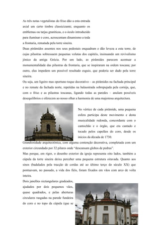 As três notas vegetalistas do friso dão a esta entrada
axial um certo timbre classicizante; enquanto os
emblemas ou tarjas graníticas, e o óculo introduzido
para iluminar o coro, acrescentam dinamismo a toda
a frontaria, rematada pela torre sineira.
Duas pirâmides assentes nos seus pedestais enquadram e dão leveza a esta torre, de
cujas pilastras sobressaem pequenas volutas dos capitéis, insinuando um revivalismo
jónico da antiga Grécia. Por um lado, as pirâmides parecem acentuar a
monumentalidade das pilastras da frontaria, que se inspiraram na ordem toscana; por
outro, elas impedem um possível resultado esguio, que poderia ser dado pela torre
sineira.
Ou seja, um ligeiro mas oportuno toque decorativo – as pirâmides na fachada principal
e no remate da fachada norte, repetidas na balaustrada sobrepujada pela cornija, que,
com o friso e as pilastras toscanas, ligando todas as paredes – anulam possíveis
desequilíbrios e oferecem ao nosso olhar a harmonia de uma majestosa arquitectura.
No vértice de cada pirâmide, uma pequena
esfera participa deste movimento e desta
musicalidade redonda, concordante com o
cantochão e o órgão, que era cantado e
tocado pelos capelães do coro, desde os
inícios da década de 1730.
Grandiosidade arquitectónica, com alguma contenção decorativa, completada com um
exterior circundado por 32 pilares onde “descansam globos de pedras”.
Mas porque, em rigor, o desenho exterior da igreja representa oito lados, também a
cúpula da torre sineira deixa perceber uma pequena estrutura oitavada. Quanto aos
sinos (badalados pela tracção de cordas até ao último terço do século XX) que
pontuavam, no passado, a vida dos fiéis, foram fixados em vãos com arco de volta
inteira.
Dois janelões rectangulares gradeados,
ajudados por dois pequenos vãos,
quase quadrados, e pelas aberturas
circulares rasgadas na parede fundeira
do coro e no topo da cúpula (que se
 