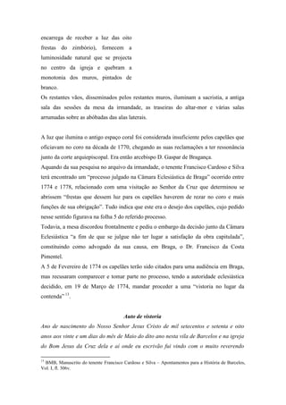 encarrega de receber a luz das oito
frestas do zimbório), fornecem a
luminosidade natural que se projecta
no centro da igreja e quebram a
monotonia dos muros, pintados de
branco.
Os restantes vãos, disseminados pelos restantes muros, iluminam a sacristia, a antiga
sala das sessões da mesa da irmandade, as traseiras do altar-mor e várias salas
arrumadas sobre as abóbadas das alas laterais.
A luz que ilumina o antigo espaço coral foi considerada insuficiente pelos capelães que
oficiavam no coro na década de 1770, chegando as suas reclamações a ter ressonância
junto da corte arquiepiscopal. Era então arcebispo D. Gaspar de Bragança.
Aquando da sua pesquisa no arquivo da irmandade, o tenente Francisco Cardoso e Silva
terá encontrado um “processo julgado na Câmara Eclesiástica de Braga” ocorrido entre
1774 e 1778, relacionado com uma visitação ao Senhor da Cruz que determinou se
abrissem “frestas que dessem luz para os capelães haverem de rezar no coro e mais
funções de sua obrigação”. Tudo indica que este era o desejo dos capelães, cujo pedido
nesse sentido figurava na folha 5 do referido processo.
Todavia, a mesa discordou frontalmente e pediu o embargo da decisão junto da Câmara
Eclesiástica “a fim de que se julgue não ter lugar a satisfação da obra capitulada”,
constituindo como advogado da sua causa, em Braga, o Dr. Francisco da Costa
Pimentel.
A 5 de Fevereiro de 1774 os capelães terão sido citados para uma audiência em Braga,
mas recusaram comparecer e tomar parte no processo, tendo a autoridade eclesiástica
decidido, em 19 de Março de 1774, mandar proceder a uma “vistoria no lugar da
contenda” 13
.
Auto de vistoria
Ano de nascimento do Nosso Senhor Jesus Cristo de mil setecentos e setenta e oito
anos aos vinte e um dias do mês de Maio do dito ano nesta vila de Barcelos e na igreja
do Bom Jesus da Cruz dela e aí onde eu escrivão fui vindo com o muito reverendo
13
BMB, Manuscrito do tenente Francisco Cardoso e Silva – Apontamentos para a História de Barcelos,
Vol. I, fl. 306v.
 
