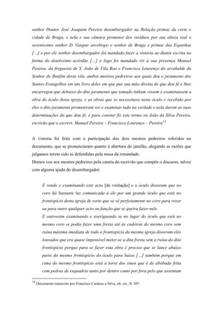 senhor Doutor José Joaquim Pereira desembargador na Relação primaz da corte e
cidade de Braga, e nela e sua câmara promotor dos resíduos por sua alteza real o
sereníssimo senhor D. Gaspar arcebispo e senhor de Braga e primaz das Espanhas
[…] e por ele senhor desembargador foi mandado fazer a vistoria ao diante escrita na
forma do doutíssimo acórdão […] e logo foi mandado vir à sua presença Manuel
Pereira, da freguesia de S. João de Vila Boa e Francisco Lourenço do arrabalde do
Senhor do Bonfim desta vila, ambos mestres pedreiros aos quais deu o juramento dos
Santos Evangelhos em um livro deles em que pus sua mão direita de que dou fé e lhes
encarregou que debaixo do dito juramento que tomado tinham vissem e examinassem a
obra do óculo desta igreja, e as obras que se necessitava neste óculo e recebido por
eles o dito juramento prometeram ver e examinar tudo na verdade e nela darem as suas
determinações do que dou fé, e para constar fiz este termo eu João da Silva Pereira,
escrivão que o escrevi. Manuel Pereira – Francisco Lourenço – Pereira14
A vistoria foi feita com a participação dos dois mestres pedreiros referidos no
documento, que se pronunciaram quanto à abertura do janelão, alegando as razões que
julgamos terem sido as defendidas pela mesa da irmandade.
Demos voz aos mestres pedreiros pela caneta do escrivão que compôs o discurso, talvez
com alguma ajuda do desembargador.
E vendo e examinando este acto [de visitação] e o óculo disseram que no
coro há bastante luz comunicada a ele por um grande óculo que está no
frontispício desta igreja de sorte que se vê perfeitamente no coro para rezar
ou para outro qualquer acto ou função que se queira fazer nele.
E outrossim examinando e averiguando se no lugar do óculo que está no
mesmo coro se podia fazer uma fresta até às cadeiras do mesmo coro sem
ruína máxima imediata de todo o frontispício da mesma igreja disseram eles
louvados que era quase impossível meter-se a dita fresta sem a ruína do dito
frontispício porque para se fazer esta obra é preciso que se lance abaixo
parte do mesmo frontispício do óculo para baixo […] também porque em
cima do mesmo frontispício está a torre dos sinos que é de abóbada feita
com pedras de esquadria tanto por dentro como por fora pelo que assentam
14
Documento transcrito por Francisco Cardoso e Silva, ob. cit., fl. 307.
 