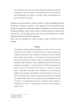 que sem ruína grande se não pode fazer a dita obra capitulada e atendendo
à grandeza da obra desta igreja e nesta forma houveram eles louvados as
suas determinações por dadas e ele senhor doutor desembargador esta
vistoria proferida e acabada15
.
Assinaram os mestres pedreiros e assinou o escrivão. A mesa da irmandade sorriu pela
decisão que vai tomar-se em Braga a 4 de Agosto de 1778, uma decisão de sinal
contrário ao capítulo da visitação que impunha a substituição do óculo por uma janela
de maiores dimensões. Sorriu a mesa, sorriram os irmãos defensores da mesma causa,
sorrimos nós… com um graças ao bom senso que por vezes também reina, o alçado
principal do Senhor da Cruz não foi adulterado.
Mas a mesa da irmandade teve ainda de pagar as custas do processo. Leia-se a
sentença!
Sentença
Os embargos recebidos julgaram provados para o fim de não ter execução
o capítulo da visita copiado na certidão folhas cinco o qual se mandava aos
embargantes fizessem a obra expressada no mesmo pois como da fachada
dela se segue o inconveniente […] de arruinar-se a torre que fica por cima
do óculo no frontispício do templo e ainda a contingência de prejudicar as
abóbadas de que é formado o mesmo templo pelas convenientes razões que
lembram as testemunhas […] pelo que deixa de ter efeito o dito capítulo de
visita no qual se não cogitou das ditas ruínas, e se supôs ser a obra de
pouca consideração sendo aliás muito considerável e serem necessários
dinheiros mais avultados, especialmente não havendo falta de vista no coro
que foi o principal objecto do dito capítulo porque se mostra ter bastante
luz comunicada pelo dito óculo e mais frestas que lhe participam de todas
as partes […] e mandam fique sem efeito o capítulo de visita e paguem os
embargantes as custas […]. Braga quatro de Agosto de mil setecentos e
setenta e oito16
.
15
Idem, fls. 307-307v.
16
Idem, fls. 307v-308.
 