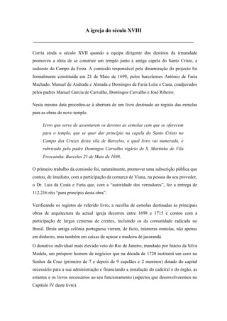 A igreja do século XVIII
____________________________________________________________
Corria ainda o século XVII quando a equipa dirigente dos destinos da irmandade
promoveu a ideia de se construir um templo junto à antiga capela do Santo Cristo, a
sudoeste do Campo da Feira. A comissão responsável pela dinamização do projecto foi
formalmente constituída em 21 de Maio de 1698, pelos barcelenses António de Faria
Machado, Manuel de Andrade e Almada e Domingos de Faria Leite e Cana, coadjuvados
pelos padres Manuel Garcia de Carvalho, Domingos Carvalho e José Ribeiro.
Nesta mesma data procedeu-se à abertura de um livro destinado ao registo das esmolas
para as obras do novo templo.
Livro que serve de assentarem os devotos as esmolas com que se oferecem
para o templo, que se quer dar princípio na capela do Santo Cristo no
Campo das Cruzes desta vila de Barcelos, o qual livro vai numerado, e
rubricado pelo padre Domingos Carvalho vigário de S. Martinho de Vila
Frescainha. Barcelos 21 de Maio de 1698.
O primeiro trabalho da comissão foi, naturalmente, promover uma subscrição pública que
contou, de imediato, com a participação da comarca de Viana, na pessoa do seu provedor,
o Dr. Luís da Costa e Faria que, com a “autoridade dos vereadores”, fez a entrega de
112.216 réis “para princípio desta obra”.
Verificando os registos do referido livro, a recolha de esmolas destinadas às principais
obras de arquitectura da actual igreja decorreu entre 1698 e 1715 e contou com a
participação de largas centenas de crentes, incluindo os da comunidade radicada no
Brasil. Desta antiga colónia portuguesa vieram, de facto, inúmeras esmolas, não apenas
em dinheiro, mas também em caixas de açúcar e madeira de jacarandá.
O donativo individual mais elevado veio do Rio de Janeiro, mandado por Inácio da Silva
Medela, um próspero homem de negócios que na década de 1720 instituirá um coro no
Senhor da Cruz (primeiro de 7 e depois de 9 capelães e 2 meninos) dotado do capital
necessário para a sua administração e financiando a instalação do cadeiral e do órgão, as
estantes e os livros necessários ao seu funcionamento (aspectos que desenvolveremos no
Capítulo IV deste livro).
 