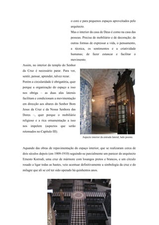 o coro e para pequenos espaços aproveitados pelo
arquitecto.
Mas o interior da casa de Deus é como na casa das
pessoas. Precisa de mobiliário e de decoração; de
outras formas de expressar a vida, o pensamento,
a técnica, os sentimentos e a criatividade
humanas; de fazer estancar e facilitar o
movimento.
Assim, no interior do templo do Senhor
da Cruz é necessário parar. Para ver,
sentir, pensar, aprender, talvez rezar.
Porém a circularidade é obrigatória, quer
porque a organização do espaço a isso
nos obriga – as duas alas laterais
facilitam e condicionam a movimentação
em direcção aos altares do Senhor Bom
Jesus da Cruz e da Nossa Senhora das
Dores –, quer porque o mobiliário
religioso e a rica ornamentação a isso
nos impelem (aspectos que serão
retomados no Capítulo III).
Aquando das obras de repavimentação do espaço interior, que se realizaram cerca de
dois séculos depois (em 1909-1910) seguindo-se parcialmente um parecer do arquitecto
Ernesto Korrodi, uma cruz de mármore com losangos pretos e brancos, e um círculo
rosado a ligar todas as hastes, veio acentuar definitivamente a simbologia da cruz e do
milagre que ali se crê ter sido operado há quinhentos anos.
Aspecto interior da entrada lateral, lado poente.
 