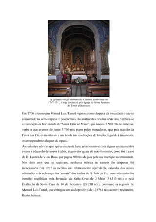 Em 1706 o tesoureiro Manuel Luís Tamel registou como despesa da irmandade o azeite
consumido na velha capela. E pouco mais. Da análise das receitas deste ano, verifica-se
a realização da festividade da “Santa Cruz de Maio”, que rendeu 5.500 réis de esmolas,
verba a que teremos de juntar 5.760 réis pagos pelos mercadores, que pela ocasião da
Festa das Cruzes montaram a sua tenda nas imediações do templo pagando à irmandade
o correspondente aluguer do espaço.
As restantes rubricas que aparecem neste livro, relacionam-se com alguns enterramentos
e com a admissão de novos irmãos, alguns dos quais do sexo feminino, como foi o caso
de D. Leonor de Vilas Boas, que pagou 600 réis de jóia pela sua inscrição na irmandade.
Nos dois anos que se seguiram, nenhuma rubrica no campo das despesas foi
mencionada. Em 1707 as receitas são relativamente apreciáveis, oriundas das novas
admissões e da cobrança dos “anuais” dos irmãos de S. João da Foz, mas sobretudo das
esmolas recolhidas pela Invenção da Santa Cruz de 3 Maio (44.315 réis) e pela
Exaltação da Santa Cruz de 14 de Setembro (20.230 réis), conforme os registos de
Manuel Luís Tamel, que entregou um saldo positivo de 192.761 réis ao novo tesoureiro,
Bento Ferreira.
A igreja do antigo mosteiro de S. Bento, construída em
1707-1713, é hoje conhecida pela igreja de Nossa Senhora
do Terço de Barcelos.
 