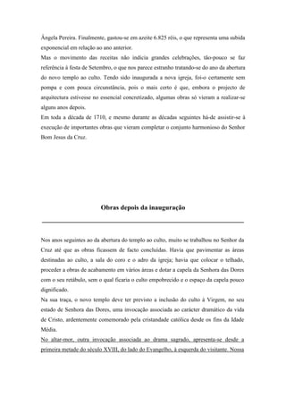 Ângela Pereira. Finalmente, gastou-se em azeite 6.825 réis, o que representa uma subida
exponencial em relação ao ano anterior.
Mas o movimento das receitas não indicia grandes celebrações, tão-pouco se faz
referência à festa de Setembro, o que nos parece estranho tratando-se do ano da abertura
do novo templo ao culto. Tendo sido inaugurada a nova igreja, foi-o certamente sem
pompa e com pouca circunstância, pois o mais certo é que, embora o projecto de
arquitectura estivesse no essencial concretizado, algumas obras só vieram a realizar-se
alguns anos depois.
Em toda a década de 1710, e mesmo durante as décadas seguintes há-de assistir-se à
execução de importantes obras que vieram completar o conjunto harmonioso do Senhor
Bom Jesus da Cruz.
Obras depois da inauguração
____________________________________________________________
Nos anos seguintes ao da abertura do templo ao culto, muito se trabalhou no Senhor da
Cruz até que as obras ficassem de facto concluídas. Havia que pavimentar as áreas
destinadas ao culto, a sala do coro e o adro da igreja; havia que colocar o telhado,
proceder a obras de acabamento em vários áreas e dotar a capela da Senhora das Dores
com o seu retábulo, sem o qual ficaria o culto empobrecido e o espaço da capela pouco
dignificado.
Na sua traça, o novo templo deve ter previsto a inclusão do culto à Virgem, no seu
estado de Senhora das Dores, uma invocação associada ao carácter dramático da vida
de Cristo, ardentemente comemorado pela cristandade católica desde os fins da Idade
Média.
No altar-mor, outra invocação associada ao drama sagrado, apresenta-se desde a
primeira metade do século XVIII, do lado do Evangelho, à esquerda do visitante. Nossa
 