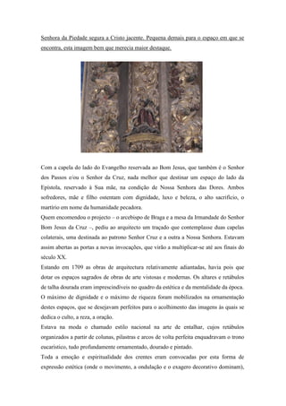 Senhora da Piedade segura a Cristo jacente. Pequena demais para o espaço em que se
encontra, esta imagem bem que merecia maior destaque.
Com a capela do lado do Evangelho reservada ao Bom Jesus, que também é o Senhor
dos Passos e/ou o Senhor da Cruz, nada melhor que destinar um espaço do lado da
Epístola, reservado à Sua mãe, na condição de Nossa Senhora das Dores. Ambos
sofredores, mãe e filho ostentam com dignidade, luxo e beleza, o alto sacrifício, o
martírio em nome da humanidade pecadora.
Quem encomendou o projecto – o arcebispo de Braga e a mesa da Irmandade do Senhor
Bom Jesus da Cruz –, pediu ao arquitecto um traçado que contemplasse duas capelas
colaterais, uma destinada ao patrono Senhor Cruz e a outra a Nossa Senhora. Estavam
assim abertas as portas a novas invocações, que virão a multiplicar-se até aos finais do
século XX.
Estando em 1709 as obras de arquitectura relativamente adiantadas, havia pois que
dotar os espaços sagrados de obras de arte vistosas e modernas. Os altares e retábulos
de talha dourada eram imprescindíveis no quadro da estética e da mentalidade da época.
O máximo de dignidade e o máximo de riqueza foram mobilizados na ornamentação
destes espaços, que se desejavam perfeitos para o acolhimento das imagens às quais se
dedica o culto, a reza, a oração.
Estava na moda o chamado estilo nacional na arte de entalhar, cujos retábulos
organizados a partir de colunas, pilastras e arcos de volta perfeita enquadravam o trono
eucarístico, tudo profundamente ornamentado, dourado e pintado.
Toda a emoção e espiritualidade dos crentes eram convocadas por esta forma de
expressão estética (onde o movimento, a ondulação e o exagero decorativo dominam),
 