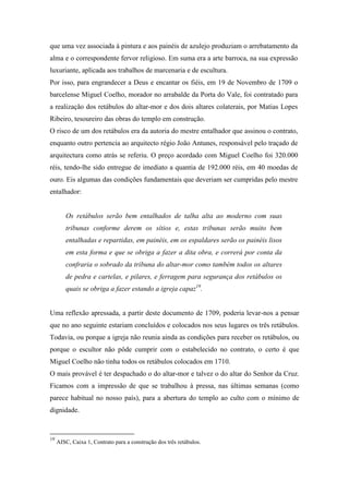 que uma vez associada à pintura e aos painéis de azulejo produziam o arrebatamento da
alma e o correspondente fervor religioso. Em suma era a arte barroca, na sua expressão
luxuriante, aplicada aos trabalhos de marcenaria e de escultura.
Por isso, para engrandecer a Deus e encantar os fiéis, em 19 de Novembro de 1709 o
barcelense Miguel Coelho, morador no arrabalde da Porta do Vale, foi contratado para
a realização dos retábulos do altar-mor e dos dois altares colaterais, por Matias Lopes
Ribeiro, tesoureiro das obras do templo em construção.
O risco de um dos retábulos era da autoria do mestre entalhador que assinou o contrato,
enquanto outro pertencia ao arquitecto régio João Antunes, responsável pelo traçado de
arquitectura como atrás se referiu. O preço acordado com Miguel Coelho foi 320.000
réis, tendo-lhe sido entregue de imediato a quantia de 192.000 réis, em 40 moedas de
ouro. Eis algumas das condições fundamentais que deveriam ser cumpridas pelo mestre
entalhador:
Os retábulos serão bem entalhados de talha alta ao moderno com suas
tribunas conforme derem os sítios e, estas tribunas serão muito bem
entalhadas e repartidas, em painéis, em os espaldares serão os painéis lisos
em esta forma e que se obriga a fazer a dita obra, e correrá por conta da
confraria o sobrado da tribuna do altar-mor como também todos os altares
de pedra e cartelas, e pilares, e ferragem para segurança dos retábulos os
quais se obriga a fazer estando a igreja capaz19
.
Uma reflexão apressada, a partir deste documento de 1709, poderia levar-nos a pensar
que no ano seguinte estariam concluídos e colocados nos seus lugares os três retábulos.
Todavia, ou porque a igreja não reunia ainda as condições para receber os retábulos, ou
porque o escultor não pôde cumprir com o estabelecido no contrato, o certo é que
Miguel Coelho não tinha todos os retábulos colocados em 1710.
O mais provável é ter despachado o do altar-mor e talvez o do altar do Senhor da Cruz.
Ficamos com a impressão de que se trabalhou à pressa, nas últimas semanas (como
parece habitual no nosso país), para a abertura do templo ao culto com o mínimo de
dignidade.
19
AISC, Caixa 1, Contrato para a construção dos três retábulos.
 