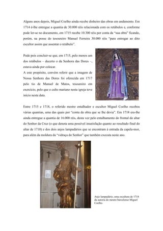 Alguns anos depois, Miguel Coelho ainda recebe dinheiro das obras em andamento. Em
1714 é-lhe entregue a quantia de 30.000 réis relacionada com os retábulos e, conforme
pode ler-se no documento, em 1715 recebe 10.300 réis por conta da “sua obra” ficando,
porém, na posse do tesoureiro Manuel Ferreira 30.000 réis “para entregar ao dito
escultor assim que assentar o retábulo”.
Pode pois concluir-se que, em 1715, pelo menos um
dos retábulos – decerto o da Senhora das Dores –,
estava ainda por colocar.
A este propósito, convém referir que a imagem de
Nossa Senhora das Dores foi oferecida em 1717
pelo tio de Manuel de Matos, tesoureiro em
exercício, pelo que o culto mariano nesta igreja teve
início nesta data.
Entre 1715 e 1718, o referido mestre entalhador e escultor Miguel Coelho recebeu
várias quantias, uma das quais por “conta da obra que se lhe devia”. Em 1718 era-lhe
ainda entregue a quantia de 16.000 réis, desta vez pelo entalhamento do frontal do altar
do Senhor da Cruz (o que denota uma possível insatisfação quanto ao resultado final do
altar de 1710) e dos dois anjos lampadários que se encontram à entrada da capela-mor,
para além da moldura da “vidraça do Senhor” que também executa neste ano.
Anjo lampadário, uma escultura de 1718
da autoria do mestre barcelense Miguel
Coelho.
 