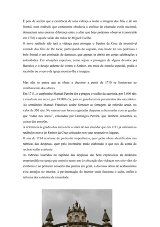 É pois de aceitar que a existência de uma vidraça a isolar a imagem dos fiéis e de um
frontal, num retábulo que certamente obedecia à estética do chamado estilo nacional,
denunciam uma enorme diferença entre o altar que hoje podemos observar (construído
em 1736) e aquele saído das mãos de Miguel Coelho.
O novo retábulo não terá a vidraça para proteger o Senhor da Cruz da irresistível
vontade dos fiéis de lhe tocar, participando do sagrado, mas há-de ter um poderoso e
belo frontal e um cortinado de damasco, que apenas se abrirá em certas celebrações e
solenidades. Em situações especiais, como sejam a passagem de alguns devotos por
Barcelos e o desejo ardente de verem o Senhor, em troca de esmola especial, podia o
sacristão ou o servo da igreja mostrar-lhe a imagem.
Mas não se pense que as obras a decorrer a partir de 1710 se limitavam ao
entalhamento dos altares.
Em 1711, o carpinteiro Manuel Pereira fez e pregou o soalho da sacristia, por 3.000 réis
e construiu um arcaz, por 18.000 réis, para se guardarem os paramentos dos sacerdotes.
Ao serralheiro Manuel Francisco coube fornecer as ferragens do referido arcaz, no
valor de 350 réis. No mesmo ano foram registadas despesas relacionadas com as grades
que “estão nos arcos”, colocadas por Domingos Pereira, que também consertou as
caixas das esmolas.
A referência às grades dos arcos tem o valor de nos elucidar que em 1711 já estariam os
retábulos mor e do Senhor da Cruz colocados nos seus respectivos lugares.
O ano de 1714 revela-se de particular importância, quer pelas obras identificadas nas
rubricas das despesas, quer pelo inventário então elaborado e que nos dá conta do
recheio então existente.
As rubricas inseridas no capítulo das despesas são bem expressivas da dinâmica
empreendida na igreja que assistiu nesse ano à colocação das vidraças nos oito vãos do
zimbório e ao primeiro conserto das janelas em geral, a diversas obras de acabamentos
e/ou arranjos no interior, à pavimentação do interior onde funciona o culto, enfim à
reforma dos estatutos da irmandade.
 