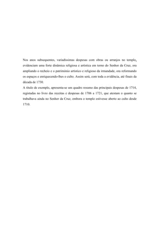 Nos anos subsequentes, variadíssimas despesas com obras ou arranjos no templo,
evidenciam uma forte dinâmica religiosa e artística em torno do Senhor da Cruz, ora
ampliando o recheio e o património artístico e religioso da irmandade, ora reformando
os espaços e enriquecendo-lhes o culto. Assim será, com toda a evidência, até finais da
década de 1730.
A título de exemplo, apresenta-se um quadro resumo das principais despesas de 1714,
registadas no livro das receitas e despesas de 1706 a 1721, que atestam o quanto se
trabalhava ainda no Senhor da Cruz, embora o templo estivesse aberto ao culto desde
1710.
 
