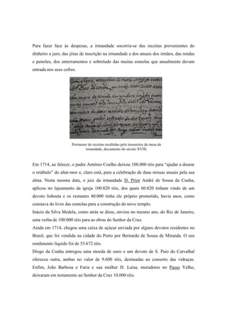 Para fazer face às despesas, a irmandade socorria-se das receitas provenientes do
dinheiro a juro, das jóias de inscrição na irmandade e dos anuais dos irmãos, das rendas
e pensões, dos enterramentos e sobretudo das muitas esmolas que anualmente davam
entrada nos seus cofres.
Em 1714, ao falecer, o padre António Coelho deixou 100.000 réis para “ajudar a dourar
o retábulo” do altar-mor e, claro está, para a celebração de duas missas anuais pela sua
alma. Nesta mesma data, o juiz da irmandade D. Prior André de Sousa da Cunha,
aplicou no lajeamento da igreja 100.820 réis, dos quais 60.820 tinham vindo de um
devoto lisboeta e os restantes 40.000 tinha ele próprio prometido, havia anos, como
constava do livro das esmolas para a construção do novo templo.
Inácio da Silva Medela, como atrás se disse, enviou no mesmo ano, do Rio de Janeiro,
uma verba de 100.000 réis para as obras do Senhor da Cruz.
Ainda em 1714, chegou uma caixa de açúcar enviada por alguns devotos residentes no
Brasil, que foi vendida na cidade do Porto por Bernardo de Sousa de Miranda. O seu
rendimento líquido foi de 53.672 réis.
Diogo da Cunha entregou uma moeda de ouro e um devoto de S. Paio do Carvalhal
ofereceu outra, ambas no valor de 9.600 réis, destinadas ao conserto das vidraças.
Enfim, João Barbosa e Faria e sua mulher D. Luísa, moradores no Passo Velho,
deixaram em testamento ao Senhor da Cruz 10.000 réis.
Pormenor de receitas recebidas pelo tesoureiro da mesa da
irmandade, documento do século XVIII.
 