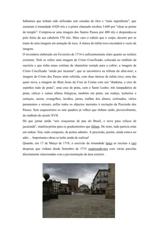 Sabíamos que tinham sido utilizadas sete canadas de óleo e “mais ingrediente”, que
custaram à irmandade 4.020 réis e o pintor chamado recebeu 3.660 por “olear as portas
do templo”. Comprou-se uma imagem dos Santos Passos por 400 réis e despendeu-se
pelo feitio da sua cabeleira 570 réis. Mais caro o cabelo que o corpo, decerto por se
tratar de uma imagem em armação de roca. A túnica de tafetá roxo esconderá o vazio da
imagem.
O inventário elaborado em Fevereiro de 1714 é suficientemente claro quanto ao recheio
existente. Nele se refere uma imagem de Cristo Crucificado, colocada no retábulo da
sacristia e que tinha umas cortinas de chamelote tostado para a cobrir; a imagem de
Cristo Crucificado “ainda por incarnar”, que se encontrava na tribuna do altar-mor; a
imagem do Cristo dos Passos atrás referida, com duas túnicas de tafetá roxo, uma das
quais nova; a imagem do Bom Jesus da Cruz às Costas com seu “diadema, e cruz de
espinhos tudo de prata”; uma cruz de prata, com o Santo Lenho; três lampadários de
prata; cálices e outras alfaias litúrgicas, também em prata; um realejo, tocheiros e
castiçais, sacras, evangelhos, lavabos, jarras, toalhas dos altares, cortinados, vários
paramentos e missais, enfim todos os objectos inerentes à recriação da Procissão dos
Passos. Sem esquecermos os sete quadros já velhos que tinham saído, provavelmente,
do retábulo do século XVII.
Há que juntar ainda “seis couçoeiras de pau do Brasil, e nove paus roliços de
jacarandá”, matéria-prima para os gradeamentos que faltam. De resto, tudo parecia estar
em ordem. Sim, tudo composto, de portas adentro. A procissão, porém, ainda estava no
adro… Importantes obras se terão ainda de realizar!
Quando, em 17 de Março de 1718, o escrivão da irmandade lança as receitas e (as)
despesas que vinham desde Setembro de 1715 surpreende-nos com várias parcelas
directamente relacionadas com a pavimentação da área exterior.
 