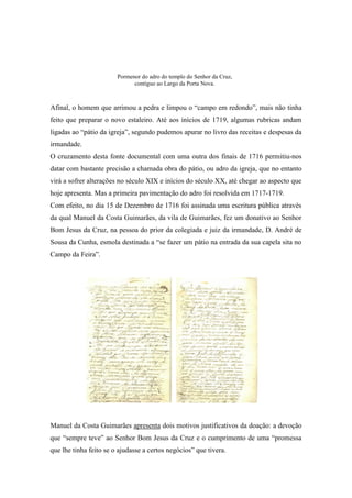 Afinal, o homem que arrimou a pedra e limpou o “campo em redondo”, mais não tinha
feito que preparar o novo estaleiro. Até aos inícios de 1719, algumas rubricas andam
ligadas ao “pátio da igreja”, segundo pudemos apurar no livro das receitas e despesas da
irmandade.
O cruzamento desta fonte documental com uma outra dos finais de 1716 permitiu-nos
datar com bastante precisão a chamada obra do pátio, ou adro da igreja, que no entanto
virá a sofrer alterações no século XIX e inícios do século XX, até chegar ao aspecto que
hoje apresenta. Mas a primeira pavimentação do adro foi resolvida em 1717-1719.
Com efeito, no dia 15 de Dezembro de 1716 foi assinada uma escritura pública através
da qual Manuel da Costa Guimarães, da vila de Guimarães, fez um donativo ao Senhor
Bom Jesus da Cruz, na pessoa do prior da colegiada e juiz da irmandade, D. André de
Sousa da Cunha, esmola destinada a “se fazer um pátio na entrada da sua capela sita no
Campo da Feira”.
Manuel da Costa Guimarães apresenta dois motivos justificativos da doação: a devoção
que “sempre teve” ao Senhor Bom Jesus da Cruz e o cumprimento de uma “promessa
que lhe tinha feito se o ajudasse a certos negócios” que tivera.
Pormenor do adro do templo do Senhor da Cruz,
contíguo ao Largo da Porta Nova.
 