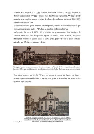 redondo, pelo preço de 6.785 réis; 2 quilos de chumbo de barra, 260 réis; 3 quilos de
chumbo que custaram 390 réis e ainda a mão-de-obra que orçou em 5.000 réis24
. (Pode
consultar-se o quadro resumo relativo às obras efectuadas no adro em 1868-1869,
inserido no Capítulo VII).
A colocação de uma grade no muro do lado poente, acentua as diferenças daquilo que
foi o adro nos séculos XVIII e XIX, face ao que hoje podemos observar.
Porém, antes das obras de 1868-1869 já existiam um gradeamento a ligar os pilares da
frontaria, conforme uma imagem da época documenta. Posteriormente, as grades
abrangeram mesmo os quatro lados do adro, como pode verificar-se pelos vestígios
deixados nos 32 pilares e nas suas esferas.
Uma desta imagens do século XIX, a que retrata o templo do Senhor da Cruz e
arredores, permite-nos vislumbrar, e apenas, uma grade na frontaria e não ainda as dos
restantes lados do adro.
24
Idem, fl. 2.
Aspecto da imagem do século XIX alusiva ao templo do Senhor da Cruz,
colorida a aguarela da responsabilidade de José António Gomes de Faria,
funcionário da Biblioteca Municipal de Barcelos.
Montagem de dois postais, inserida nos Apontamentos para a História de Barcelos, do tenente Francisco
Cardoso e Silva, que nos dá uma vista panorâmica do templo do Senhor da Cruz e da sua área envolvente.
 