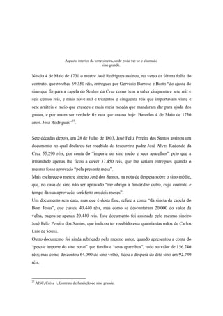 No dia 4 de Maio de 1730 o mestre José Rodrigues assinou, no verso da última folha do
contrato, que recebeu 69.350 réis, entregues por Gervásio Barroso e Basto “do ajuste do
sino que fiz para a capela do Senhor da Cruz como bem a saber cinquenta e sete mil e
seis centos reis, e mais nove mil e trezentos e cinquenta réis que importavam vinte e
sete arráteis e meio que cresceu e mais meia moeda que mandaram dar para ajuda dos
gastos, e por assim ser verdade fiz esta que assino hoje. Barcelos 4 de Maio de 1730
anos. José Rodrigues”27
.
Sete décadas depois, em 28 de Julho de 1803, José Feliz Pereira dos Santos assinou um
documento no qual declarou ter recebido do tesoureiro padre José Alves Redondo da
Cruz 55.290 réis, por conta do “importe do sino meão e seus aparelhos” pelo que a
irmandade apenas lhe ficou a dever 37.450 réis, que lhe seriam entregues quando o
mesmo fosse aprovado “pela presente mesa”.
Mais esclarece o mestre sineiro José dos Santos, na nota de despesa sobre o sino médio,
que, no caso do sino não ser aprovado “me obrigo a fundir-lhe outro, cujo contrato e
tempo da sua aprovação será feito em dois meses”.
Um documento sem data, mas que é desta fase, refere a conta “da sineta da capela do
Bom Jesus”, que custou 40.440 réis, mas como se descontaram 20.000 do valor da
velha, pagou-se apenas 20.440 réis. Este documento foi assinado pelo mesmo sineiro
José Feliz Pereira dos Santos, que indicou ter recebido esta quantia das mãos de Carlos
Luís de Sousa.
Outro documento foi ainda rubricado pelo mesmo autor, quando apresentou a conta do
“peso e importe do sino novo” que fundiu e “seus aparelhos”, tudo no valor de 156.740
réis; mas como descontou 64.000 do sino velho, ficou a despesa do dito sino em 92.740
réis.
27
AISC, Caixa 1, Contrato de fundição do sino grande.
Aspecto interior da torre sineira, onde pode ver-se o chamado
sino grande.
 