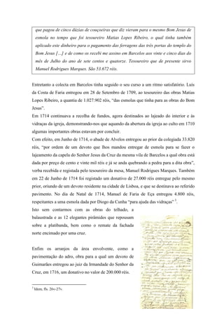 que pagou de cinco dúzias de couçoeiras que diz vieram para o mesmo Bom Jesus de
esmola no tempo que foi tesoureiro Matias Lopes Ribeiro, o qual tinha também
aplicado este dinheiro para o pagamento das ferragens das três portas do templo do
Bom Jesus […] e de como os recebi me assino em Barcelos aos vinte e cinco dias do
mês de Julho do ano de sete centos e quatorze. Tesoureiro que de presente sirvo
Manuel Rodrigues Marques. São 53.672 réis.
Entretanto a colecta em Barcelos tinha seguido o seu curso a um ritmo satisfatório. Luís
da Costa de Faria entregou em 28 de Setembro de 1709, ao tesoureiro das obras Matias
Lopes Ribeiro, a quantia de 1.027.902 réis, “das esmolas que tinha para as obras do Bom
Jesus”.
Em 1714 continuava a recolha de fundos, agora destinados ao lajeado do interior e às
vidraças da igreja, demonstrando-nos que aquando da abertura da igreja ao culto em 1710
algumas importantes obras estavam por concluir.
Com efeito, em Junho de 1714, o abade de Alvelos entregou ao prior da colegiada 33.820
réis, “por ordem de um devoto que lhos mandou entregar de esmola para se fazer o
lajeamento da capela do Senhor Jesus da Cruz da mesma vila de Barcelos a qual obra está
dada por preço de cento e vinte mil réis e já se anda quebrando a pedra para a dita obra”,
verba recebida e registada pelo tesoureiro da mesa, Manuel Rodrigues Marques. Também
em 22 de Junho de 1714 foi registado um donativo de 27.000 réis entregue pelo mesmo
prior, oriundo de um devoto residente na cidade de Lisboa, e que se destinava ao referido
pavimento. No dia de Natal de 1714, Manuel de Faria de Eça entregou 4.800 réis,
respeitantes a uma esmola dada por Diogo da Cunha “para ajuda das vidraças” 3
.
Isto sem contarmos com as obras do telhado, a
balaustrada e as 12 elegantes pirâmides que repousam
sobre a platibanda, bem como o remate da fachada
norte encimado por uma cruz.
Enfim os arranjos da área envolvente, como a
pavimentação do adro, obra para a qual um devoto de
Guimarães entregou ao juiz da Irmandade do Senhor da
Cruz, em 1716, um donativo no valor de 200.000 réis.
3
Idem, fls. 26v-27v.
 