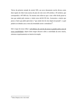 Talvez da primeira metade do século XIX, um novo documento escrito dá-nos conta
dum registo de João Lima acerca do peso do sino novo (46 arrobas e 20 arráteis), que
correspondia a 447.600 réis. Na mesma nota refere-se que o sino velho há-de pesar-se
mas que andará pelo mesmo e valerá cerca de164.120 réis. Acrescenta o sineiro que
pesou o barro que pôde aproveitar e “que ainda tirei do sino depois de pesado”, o qual
poderia ser abatido caso a mesa da irmandade assim o entendesse28
.
Sob o toque do nosso olhar e sob debaixo do convite da nossa (e guiados pelos sons da
nossa sensibilidade), depois deste magro discurso sobre a sonoridade da torre sineira,
entremos respeitosamente no interior do templo.
28
Idem, Despesa com o sino meão.
 