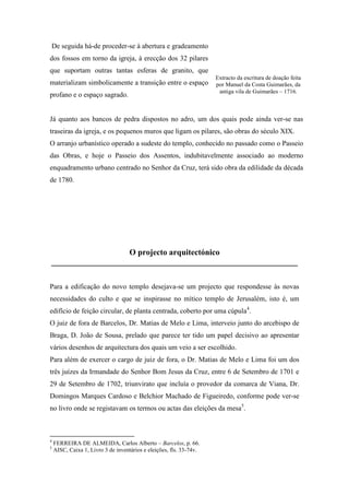 De seguida há-de proceder-se à abertura e gradeamento
dos fossos em torno da igreja, à erecção dos 32 pilares
que suportam outras tantas esferas de granito, que
materializam simbolicamente a transição entre o espaço
profano e o espaço sagrado.
Já quanto aos bancos de pedra dispostos no adro, um dos quais pode ainda ver-se nas
traseiras da igreja, e os pequenos muros que ligam os pilares, são obras do século XIX.
O arranjo urbanístico operado a sudeste do templo, conhecido no passado como o Passeio
das Obras, e hoje o Passeio dos Assentos, indubitavelmente associado ao moderno
enquadramento urbano centrado no Senhor da Cruz, terá sido obra da edilidade da década
de 1780.
O projecto arquitectónico
____________________________________________________________
Para a edificação do novo templo desejava-se um projecto que respondesse às novas
necessidades do culto e que se inspirasse no mítico templo de Jerusalém, isto é, um
edifício de feição circular, de planta centrada, coberto por uma cúpula4
.
O juiz de fora de Barcelos, Dr. Matias de Melo e Lima, interveio junto do arcebispo de
Braga, D. João de Sousa, prelado que parece ter tido um papel decisivo ao apresentar
vários desenhos de arquitectura dos quais um veio a ser escolhido.
Para além de exercer o cargo de juiz de fora, o Dr. Matias de Melo e Lima foi um dos
três juízes da Irmandade do Senhor Bom Jesus da Cruz, entre 6 de Setembro de 1701 e
29 de Setembro de 1702, triunvirato que incluía o provedor da comarca de Viana, Dr.
Domingos Marques Cardoso e Belchior Machado de Figueiredo, conforme pode ver-se
no livro onde se registavam os termos ou actas das eleições da mesa5
.
4
FERREIRA DE ALMEIDA, Carlos Alberto – Barcelos, p. 66.
5
AISC, Caixa 1, Livro 3 de inventários e eleições, fls. 33-74v.
Extracto da escritura de doação feita
por Manuel da Costa Guimarães, da
antiga vila de Guimarães – 1716.
 