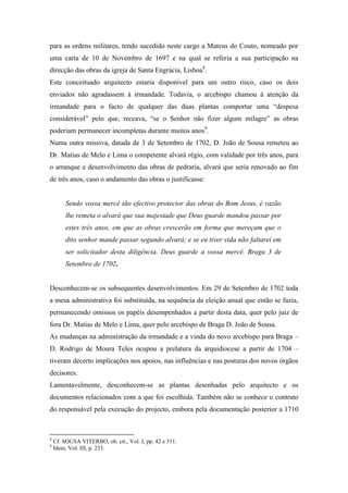 para as ordens militares, tendo sucedido neste cargo a Mateus do Couto, nomeado por
uma carta de 10 de Novembro de 1697 e na qual se referia a sua participação na
direcção das obras da igreja de Santa Engrácia, Lisboa8
.
Este conceituado arquitecto estaria disponível para um outro risco, caso os dois
enviados não agradassem à irmandade. Todavia, o arcebispo chamou à atenção da
irmandade para o facto de qualquer das duas plantas comportar uma “despesa
considerável” pelo que, receava, “se o Senhor não fizer algum milagre” as obras
poderiam permanecer incompletas durante muitos anos9
.
Numa outra missiva, datada de 3 de Setembro de 1702, D. João de Sousa remeteu ao
Dr. Matias de Melo e Lima o competente alvará régio, com validade por três anos, para
o arranque e desenvolvimento das obras de pedraria, alvará que seria renovado ao fim
de três anos, caso o andamento das obras o justificasse:
Sendo vossa mercê tão efectivo protector das obras do Bom Jesus, é razão
lhe remeta o alvará que sua majestade que Deus guarde mandou passar por
estes três anos, em que as obras crescerão em forma que mereçam que o
dito senhor mande passar segundo alvará; e se eu tiver vida não faltarei em
ser solicitador desta diligência. Deus guarde a vossa mercê. Braga 3 de
Setembro de 1702.
Desconhecem-se os subsequentes desenvolvimentos. Em 29 de Setembro de 1702 toda
a mesa administrativa foi substituída, na sequência da eleição anual que então se fazia,
permanecendo omissos os papéis desempenhados a partir desta data, quer pelo juiz de
fora Dr. Matias de Melo e Lima, quer pelo arcebispo de Braga D. João de Sousa.
As mudanças na administração da irmandade e a vinda do novo arcebispo para Braga –
D. Rodrigo de Moura Teles ocupou a prelatura da arquidiocese a partir de 1704 –
tiveram decerto implicações nos apoios, nas influências e nas posturas dos novos órgãos
decisores.
Lamentavelmente, desconhecem-se as plantas desenhadas pelo arquitecto e os
documentos relacionados com a que foi escolhida. Também não se conhece o contrato
do responsável pela execução do projecto, embora pela documentação posterior a 1710
8
Cf. SOUSA VITERBO, ob. cit., Vol. I, pp. 42 e 511.
9
Idem, Vol. III, p. 233.
 