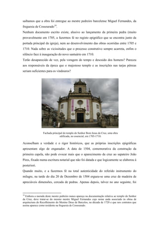 saibamos que a obra foi entregue ao mestre pedreiro barcelense Miguel Fernandes, da
freguesia de Cossourado10
.
Nenhum documento escrito existe, alusivo ao lançamento da primeira pedra (muito
provavelmente em 1705, a fazermos fé no registo epigráfico que se encontra junto da
portada principal da igreja), nem ao desenvolvimento das obras ocorridas entre 1705 e
1710. Nada sobre as vicissitudes que o processo construtivo sempre acarreta, enfim o
silêncio face à inauguração do novo santuário em 1710.
Terão desaparecido de vez, pela voragem do tempo e descuido dos homens? Pareceu
aos responsáveis da época que o majestoso templo e as inscrições nas tarjas pétreas
seriam suficientes para os vindouros?
Aconselham a verdade e o rigor históricos, que as próprias inscrições epigráficas
apresentam algo de enganador. A data de 1504, comemorativa da construção da
primeira capela, não pode evocar mais que o aparecimento da cruz ao sapateiro João
Pires, fixado numa escritura notarial que não foi datada e que logicamente se elaborou à
posteriori.
Quando muito, e a fazermos fé na total autenticidade do referido instrumento do
milagre, na tarde do dia 20 de Dezembro de 1504 ergueu-se uma cruz de madeira de
apreciáveis dimensões, cercada de pedras. Apenas depois, talvez no ano seguinte, foi
10
Embora a morada deste mestre pedreiro nunca apareça na documentação relativa ao templo do Senhor
da Cruz, deve tratar-se do mesmo mestre Miguel Fernandes cujo nome anda associado às obras de
arquitectura do Recolhimento do Menino Deus de Barcelos, na década de 1720 e que nos contratos que
assina aparece como residente na freguesia de Cossourado.
Fachada principal do templo do Senhor Bom Jesus da Cruz, uma obra
edificada, no essencial, em 1705-1710.
 