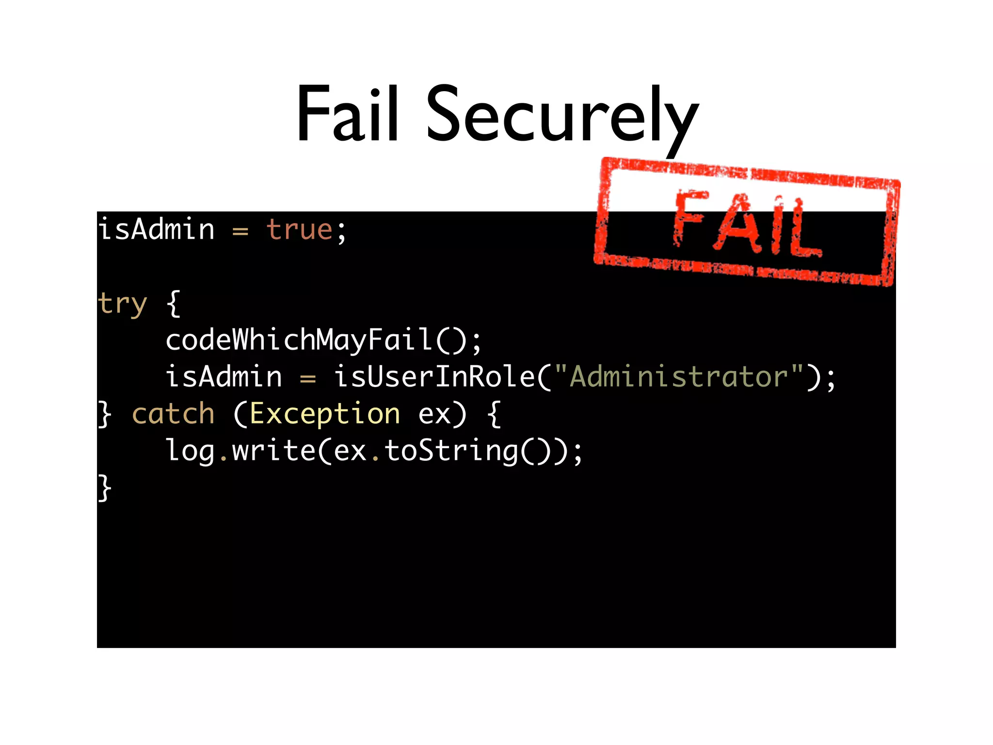 Fail Securely
isAdmin = true;	
!
try {	
codeWhichMayFail();	
isAdmin = isUserInRole("Administrator");	
} catch (Exception ex) {	
log.write(ex.toString());	
}
 