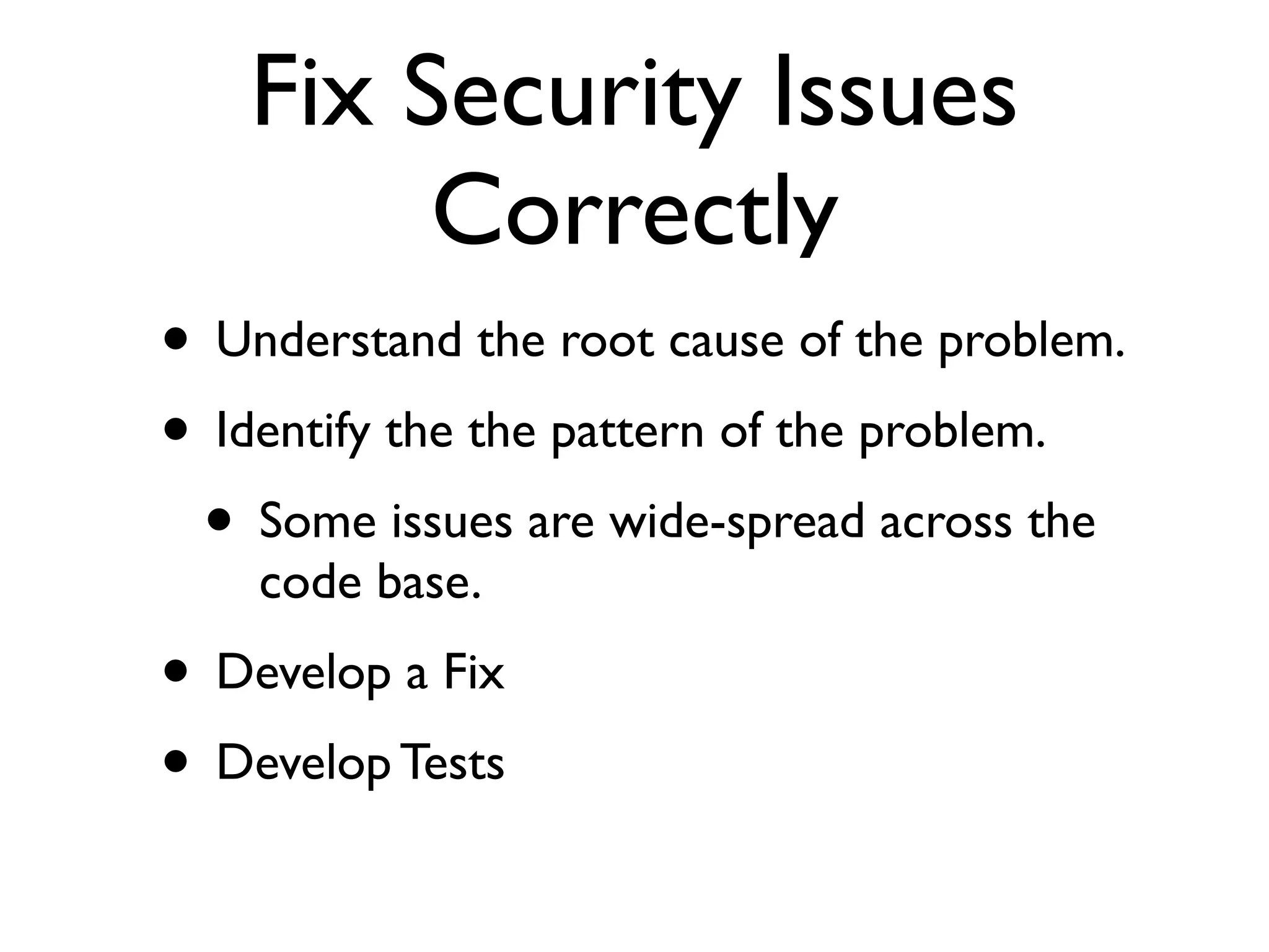 Fix Security Issues
Correctly
• Understand the root cause of the problem.	

• Identify the the pattern of the problem.	

• Some issues are wide-spread across the
code base.	

• Develop a Fix	

• Develop Tests
 