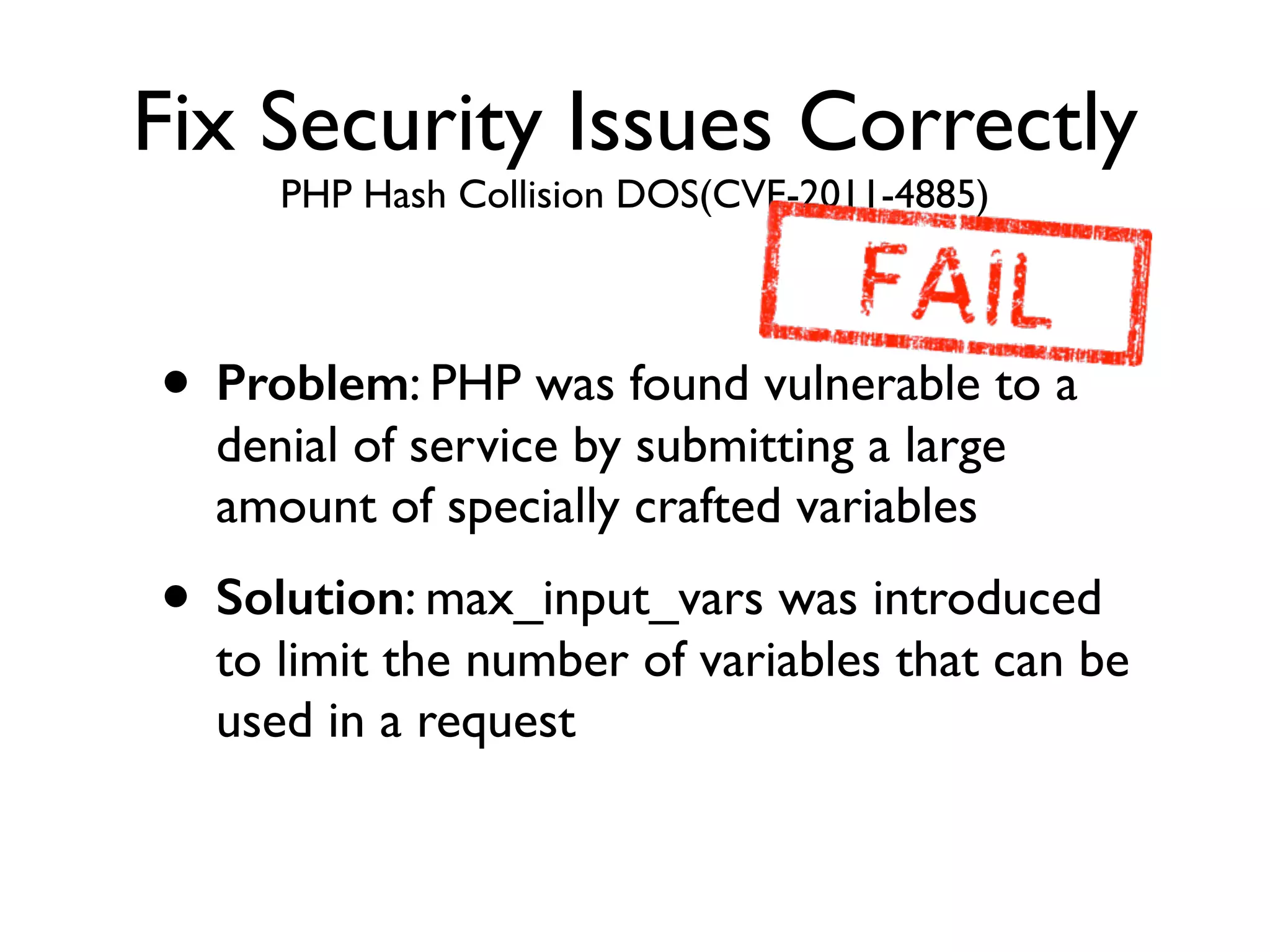 Fix Security Issues Correctly
PHP Hash Collision DOS(CVE-2011-4885)
• Problem: PHP was found vulnerable to a
denial of service by submitting a large
amount of specially crafted variables	

• Solution: max_input_vars was introduced
to limit the number of variables that can be
used in a request
 