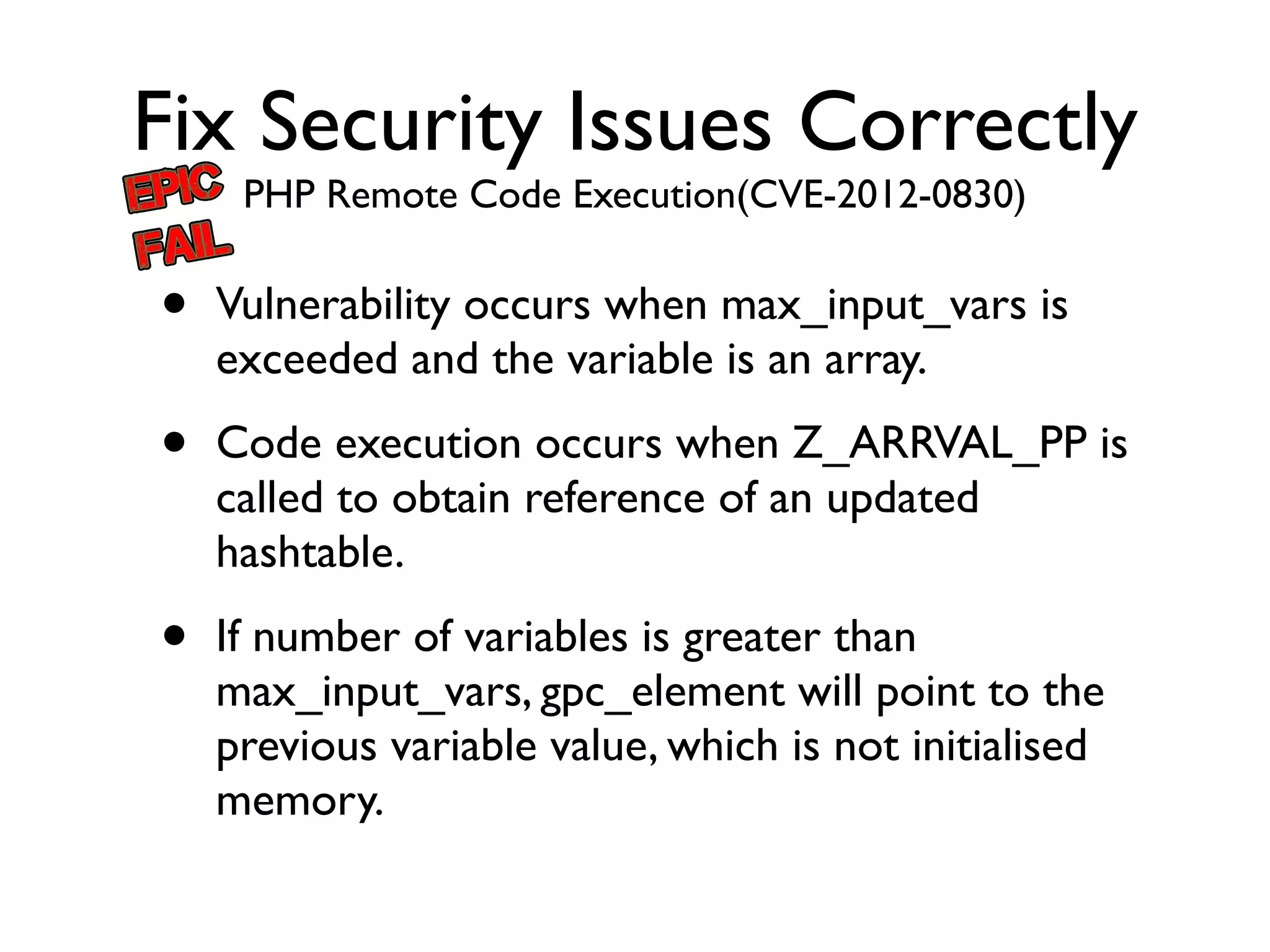 Fix Security Issues Correctly
PHP Remote Code Execution(CVE-2012-0830)
• Vulnerability occurs when max_input_vars is
exceeded and the variable is an array.	

• Code execution occurs when Z_ARRVAL_PP is
called to obtain reference of an updated
hashtable.	

• If number of variables is greater than
max_input_vars, gpc_element will point to the
previous variable value, which is not initialised
memory.
 