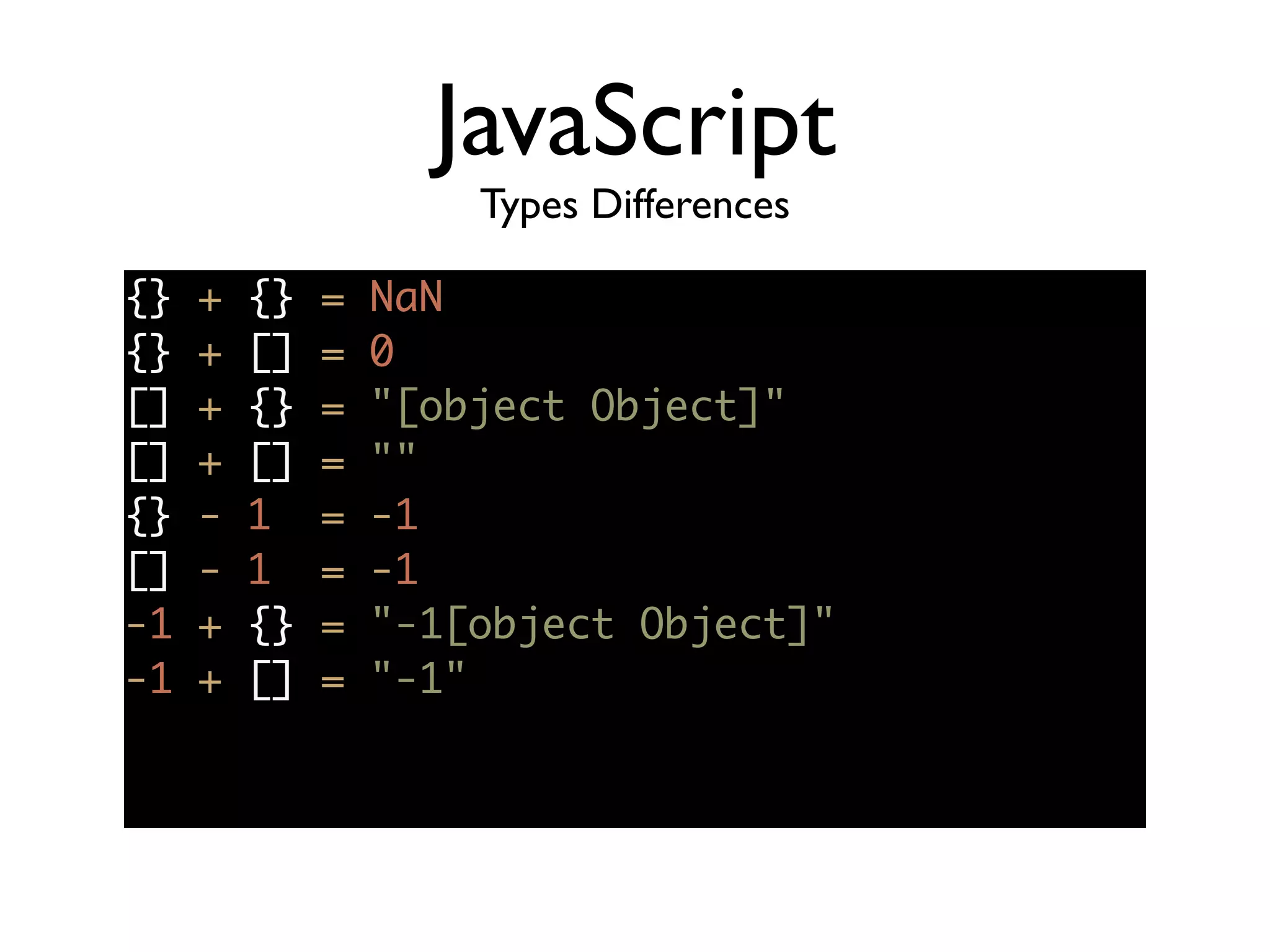 JavaScript
Types Differences
{} + {} = NaN	
{} + [] = 0	
[] + {} = "[object Object]"	
[] + [] = ""	
{} - 1 = -1	
[] - 1 = -1	
-1 + {} = "-1[object Object]"	
-1 + [] = "-1"	
 
