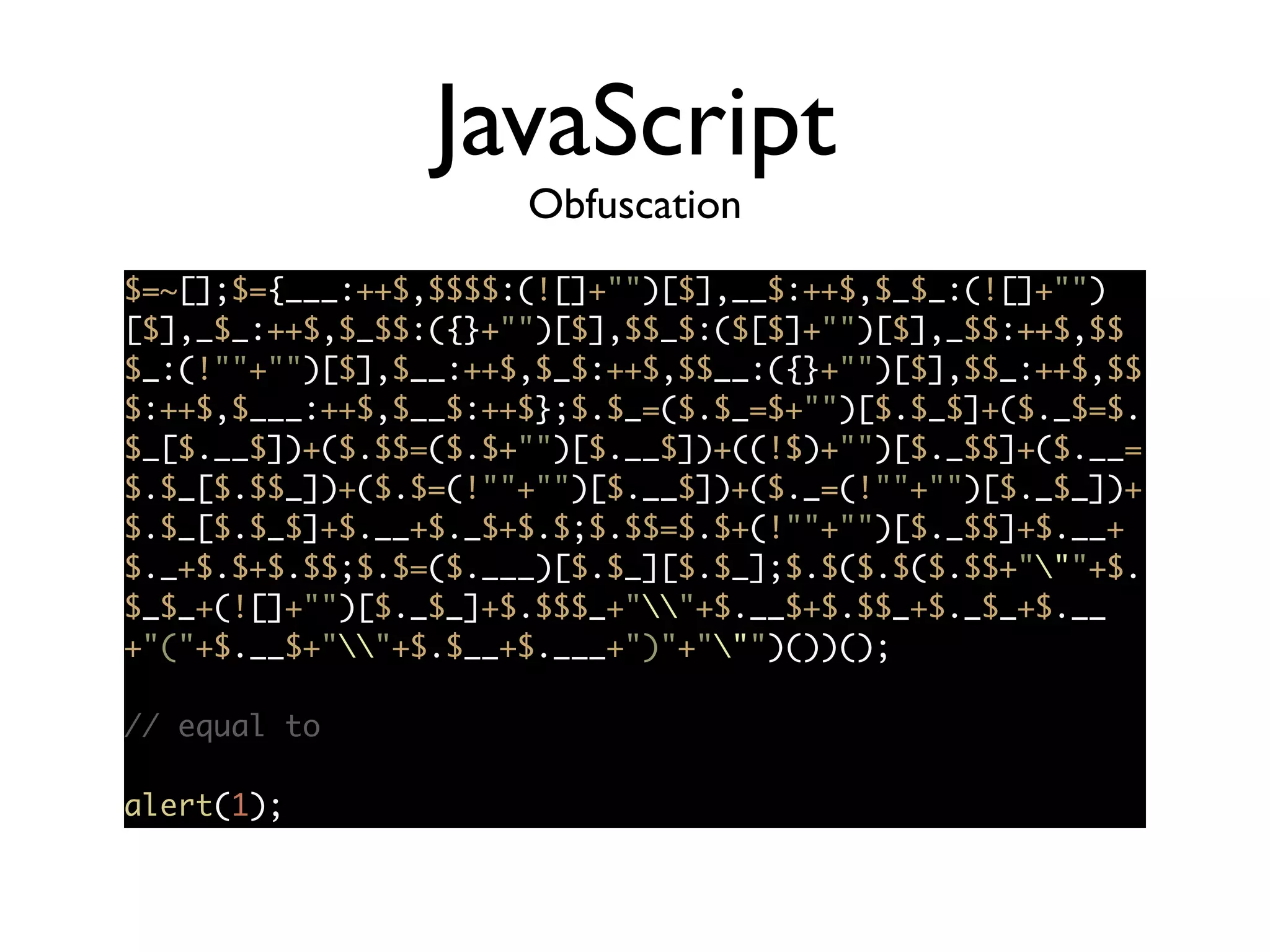 JavaScript
Obfuscation
$=~[];$={___:++$,$$$$:(![]+"")[$],__$:++$,$_$_:(![]+"")
[$],_$_:++$,$_$$:({}+"")[$],$$_$:($[$]+"")[$],_$$:++$,$$
$_:(!""+"")[$],$__:++$,$_$:++$,$$__:({}+"")[$],$$_:++$,$$
$:++$,$___:++$,$__$:++$};$.$_=($.$_=$+"")[$.$_$]+($._$=$.
$_[$.__$])+($.$$=($.$+"")[$.__$])+((!$)+"")[$._$$]+($.__=
$.$_[$.$$_])+($.$=(!""+"")[$.__$])+($._=(!""+"")[$._$_])+
$.$_[$.$_$]+$.__+$._$+$.$;$.$$=$.$+(!""+"")[$._$$]+$.__+
$._+$.$+$.$$;$.$=($.___)[$.$_][$.$_];$.$($.$($.$$+"""+$.
$_$_+(![]+"")[$._$_]+$.$$$_+""+$.__$+$.$$_+$._$_+$.__
+"("+$.__$+""+$.$__+$.___+")"+""")())();	
!
// equal to	
!
alert(1);	
 