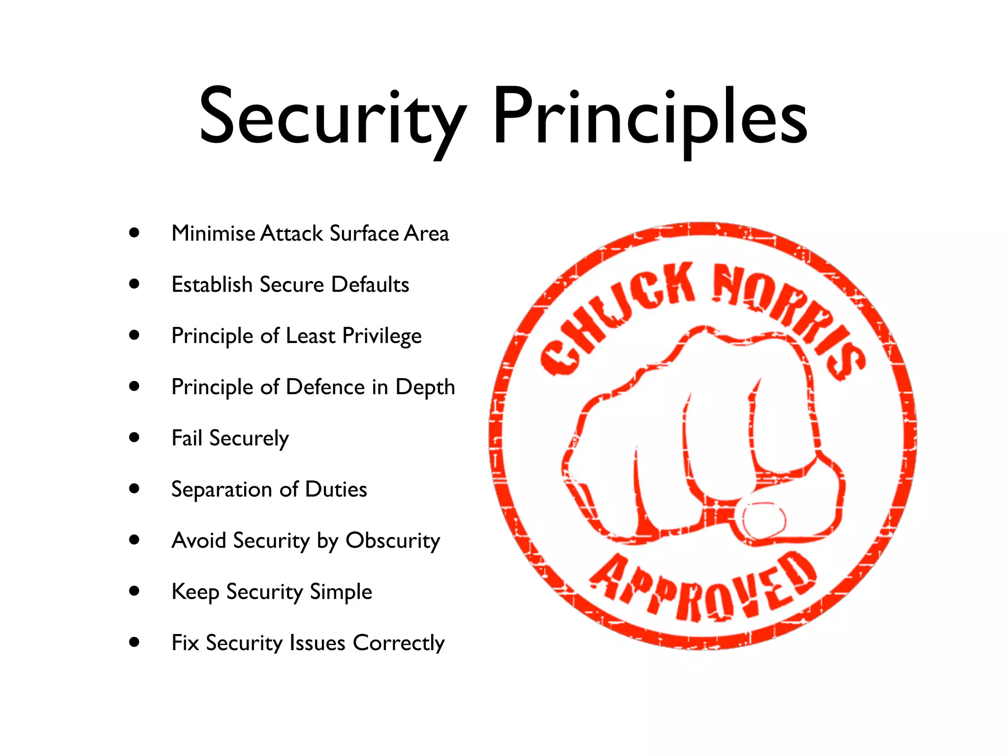 Security Principles
• Minimise Attack Surface Area	

• Establish Secure Defaults	

• Principle of Least Privilege	

• Principle of Defence in Depth	

• Fail Securely	

• Separation of Duties	

• Avoid Security by Obscurity	

• Keep Security Simple	

• Fix Security Issues Correctly
 
