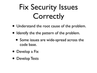 Fix Security Issues
Correctly
• Understand the root cause of the problem.	

• Identify the the pattern of the problem.	

• Some issues are wide-spread across the
code base.	

• Develop a Fix	

• Develop Tests
 