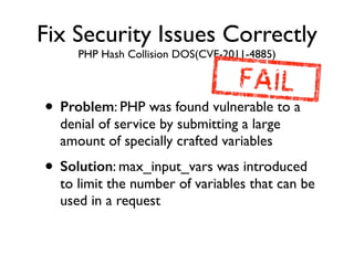 Fix Security Issues Correctly
PHP Hash Collision DOS(CVE-2011-4885)
• Problem: PHP was found vulnerable to a
denial of service by submitting a large
amount of specially crafted variables	

• Solution: max_input_vars was introduced
to limit the number of variables that can be
used in a request
 