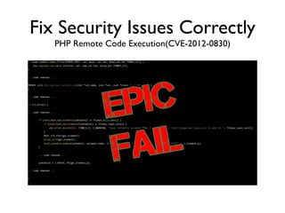 Fix Security Issues Correctly
PHP Remote Code Execution(CVE-2012-0830)
if (sapi_module.input_filter(PARSE_POST, var, &val, val_len, &new_val_len TSRMLS_CC)) {	
php_register_variable_safe(var, val, new_val_len, array_ptr TSRMLS_CC);	
}	
!
... code removed ...	
!
PHPAPI void php_register_variable_ex(char *var_name, zval *val, zval *track_vars_array TSRMLS_DC)	
{	
!
... code removed ...	
!
if (is_array) {	
!
... code removed ...	
!
if (zend_hash_num_elements(symtable1) <= PG(max_input_vars)) {	
if (zend_hash_num_elements(symtable1) == PG(max_input_vars)) {	
php_error_docref(NULL TSRMLS_CC, E_WARNING, "Input variables exceeded %ld. To increase the limit change max_input_vars in php.ini.", PG(max_input_vars));	
}	
MAKE_STD_ZVAL(gpc_element);	
array_init(gpc_element);	
zend_symtable_update(symtable1, escaped_index, index_len + 1, &gpc_element, sizeof(zval *), (void **) &gpc_element_p);	
}	
!
... code removed ...	
!
symtable1 = Z_ARRVAL_PP(gpc_element_p);	
!
... code removed ...	
!
}
 