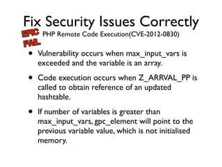 Fix Security Issues Correctly
PHP Remote Code Execution(CVE-2012-0830)
• Vulnerability occurs when max_input_vars is
exceeded and the variable is an array.	

• Code execution occurs when Z_ARRVAL_PP is
called to obtain reference of an updated
hashtable.	

• If number of variables is greater than
max_input_vars, gpc_element will point to the
previous variable value, which is not initialised
memory.
 
