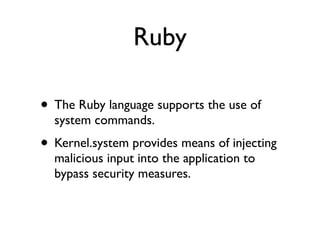 Ruby
• The Ruby language supports the use of
system commands.	

• Kernel.system provides means of injecting
malicious input into the application to
bypass security measures.
 