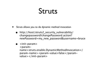 Struts
• Struts allows you to do dynamic method invocation	

• http://host/struts2_security_vulnerability/
changepassword!changePassword.action?
newPassword=my_new_password&username=bruce
• <init-param> 
<param-
name>struts.enable.DynamicMethodInvocation</
param-name><param-value>false</param-
value></init-param>
 
