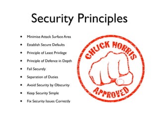Security Principles
• Minimise Attack Surface Area	

• Establish Secure Defaults	

• Principle of Least Privilege	

• Principle of Defence in Depth	

• Fail Securely	

• Separation of Duties	

• Avoid Security by Obscurity	

• Keep Security Simple	

• Fix Security Issues Correctly
 