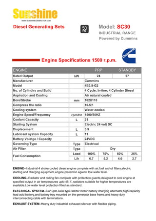 Diesel Generating Sets                                                 Model: SC30
                                                                       INDUSTRIAL RANGE
                                                                       Powered by Cummins




                       Engine Specifications 1500 r.p.m.

ENGINE                                                                PRP               STANDBY
Rated Output                                     kW                   24                      27
Manufacturer                                              Cummins
Model                                                     4B3.9-G2
No. of Cylindirs and Build                                4 Cycle; In-line; 4 Cylinder Diesel
Aspiration and Cooling                                    Air natural cooled
Bore/Stroke                                      mm       102X110
Compress the ratio                                        16.5:1
Cooling system                                            Water-cooled
Engine Speed/Frequency                         rpm/Hz 1500/50HZ
Coolant Capacity                                 L    21
Starting System                                           Electric 24 volt DC
Displacement                                       L      3.9
Lubricant system Capacity                          L      11
Battery Volatge / Capacity                                24VDC
Governing Type                                  Type      Electrical
Air Filter                                      Type                              Dry
                                                Load        100%            75%         50%        25%
Fuel Consumption
                                                 L/h            6.7         5.2         4.0        2.7


ENGINE--Industrial 4 stroke cooled diesel engine complete with air,fuel and oil filters,electric
starting and charging equipment,engine protection against low water level.

COOLING--Radiator and colling fan complete with protection guards,designed to cool engine at
specified output in air temperatures upto 45 ℃,radiators suitable for higher temperatures are
available.Low water level protection fitted as standard.
ELECTRICAL SYSTEM--24V upto.Axial type starter motor,battery charging alternator,high capacity
lead acid battery,and battery tray mounted on the generator base frame,and heavy duty
interconnecting cable with terminations.
EXHAUST SYSTEM--Heavy duty industrial exhauset silencer with flexible piping.
 