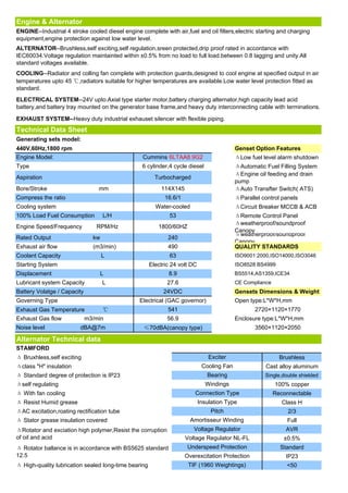 Engine & Alternator
ENGINE--Industrial 4 stroke cooled diesel engine complete with air,fuel and oil filters,electric starting and charging
equipment,engine protection against low water level.
ALTERNATOR--Brushless,self exciting,self regulation,sreen protected,drip proof rated in accordance with
IEC60034.Voltage regulation maintainted within ±0.5% from no load to full load.between 0.8 lagging and unity.All
standard voltages available.
COOLING--Radiator and colling fan complete with protection guards,designed to cool engine at specified output in air
temperatures upto 45 ℃,radiators suitable for higher temperatures are available.Low water level protection fitted as
standard.
ELECTRICAL SYSTEM--24V upto.Axial type starter motor,battery charging alternator,high capacity lead acid
battery,and battery tray mounted on the generator base frame,and heavy duty interconnecting cable with terminations.

EXHAUST SYSTEM--Heavy duty industrial exhauset silencer with flexible piping.
Technical Data Sheet
Generating sets model:
440V,60Hz,1800 rpm                                                                         Genset Option Features
Engine Model:                                     Cummins 6LTAA8.9G2                       ΔLow fuel level alarm shutdown
Type                                              6 cylinder,4 cycle diesel                ΔAutomatic Fuel Filling System
                                                                                           ΔEngine oil feeding and drain
Aspiration                                              Turbocharged
                                                                                           pump
Bore/Stroke                      mm                       114X145                          ΔAuto Transfter Switch( ATS)
Compress the ratio                                          16.6/1                         ΔParallel control panels
Cooling system                                          Water-cooled                       ΔCircuit Breaker MCCB & ACB
100% Load Fuel Consumption          L/H                       53                           ΔRemote Control Panel
                                                                                           Δweatherproof/soundproof
Engine Speed/Frequency          RPM/Hz                   1800/60HZ
                                                                                           Canopy
                                                                                           Δweatherproof/soundproof
Rated Output                   kw                            240
                                                                                           Canopy
Exhaust air flow               (m3/min)                      490                           QUALITY STANDARDS
Coolant Capacity                    L                         63                           ISO9001:2000,ISO14000,ISO3046
Starting System                                       Electric 24 volt DC                  ISO8528 BS4999
Displacement                     L                           8.9                           BS5514,AS1359,ICE34
Lubricant system Capacity           L                        27.6                          CE Compliance
Battery Volatge / Capacity                                 24VDC                           Gensets Dimensions & Weight
Governing Type                                   Electrical (GAC governor)                 Open type:L*W*H,mm
Exhaust Gas Temperature             ℃                        541                                  2720×1120×1770
Exhaust Gas flow             m3/min                          56.9                          Enclosure type:L*W*H,mm
Noise level              dBA@7m                    ≤70dBA(canopy type)                            3560×1120×2050

Alternator Technical data
STAMFORD
Δ Bruxhless,self exciting                                                       Exciter                      Brushless
Δclass "H" insulation                                                        Cooling Fan              Cast alloy aluminum
Δ Standard degree of protection is IP23                                        Bearing                Single,double shielded
Δself regulating                                                              Windings                     100% copper
Δ With fan cooling                                                       Connection Type                   Reconnectable
Δ Resist Humid grease                                                       Insulation Type                   Class H
ΔAC excitation,roating rectification tube                                        Pitch                          2/3
Δ Stator grease insulation covered                                     Amortisseur Winding                     Full
ΔRotator and exciation high polymer,Resist the corruption               Voltage Regulator                      AVR
of oil and acid                                                      Voltage Regulator NL-FL                  ±0.5%
Δ Rotator ballance is in accordance with BS5625 standard              Underspeed Protection                  Standard
12.5                                                                 Overexcitation Protection                 IP23
Δ High-quality lubrication sealed long-time bearing                   TIF (1960 Weightings)                    <50
 