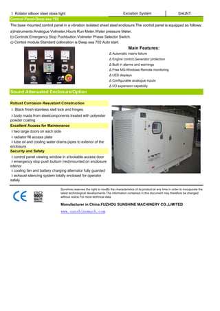 Δ Rotator sillicon steel close tight                                             Exciation System                           SHUNT
Control Panel-Deep sea 702
The base mounted control panel in a vibration isolated sheet steel enclosure.The control panel is equipped as follows:
a)Instruments:Analogue Volmeter,Hours Run Meter.Water pressure Meter.
b) Controls:Emergency Stop Pushbutton,Volmeter Phase Selector Switch.
c) Control module:Standard collocation is Deep sea 702 Auto start.
                                                                                     Main Features:
                                                                      Δ Automatic mains failure
                                                                      Δ Engine control,Generator protection
                                                                      Δ Built in alarms and warnings
                                                                      Δ Free MS-Windows Remote monitoring
                                                                      Δ LED displays
                                                                      Δ Configurable analogue inputs
                                                                      Δ I/O expansion capability
Sound Attenuated Enclosure/Option

Robust Corrosion Resustant Construction
Δ Black finish stainless stell lock and hinges
Δbody made from steelcomponents treated with polyester
powder coating
Excellent Access for Maintenance
Δtwo large doors on each side
Δradiator fill access plate
Δlube oil and cooling water drains pipes to exterior of the
enclosure
Security and Safety
Δcontrol panel viewing window in a lockable access door
Δemergency stop push buttom (red)mounted on enclosure
interior
Δcooling fan and battery charging alternator fully guarded
Δexhaust silencing system totally enclosed for operator
safely

                                Sunshine,reserves the right to modify the characteristics of its product at any time in order to incorporate the
                                latest technological developments.The information contained in this document may therefore be changed
                                without notice.For more technical data

                                Manufacturer in China:FUZHOU SUNSHINE MACHINERY CO.,LIMITED
                                www.sunshinemach.com
 