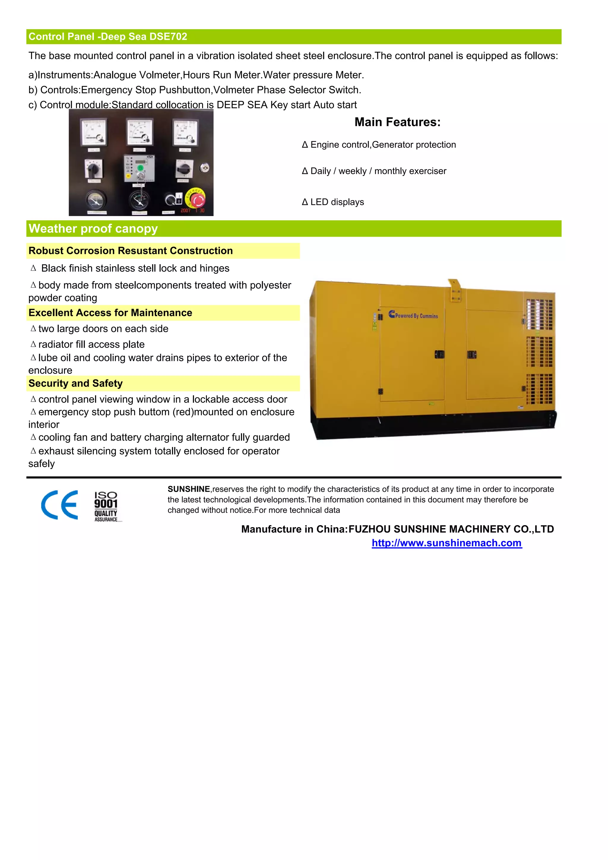 Control Panel -Deep Sea DSE702
The base mounted control panel in a vibration isolated sheet steel enclosure.The control panel is equipped as follows:
a)Instruments:Analogue Volmeter,Hours Run Meter.Water pressure Meter.
b) Controls:Emergency Stop Pushbutton,Volmeter Phase Selector Switch.
c) Control module:Standard collocation is DEEP SEA Key start Auto start
                                                                                   Main Features:
                                                                    Δ Engine control,Generator protection

                                                                    Δ Daily / weekly / monthly exerciser


                                                                    Δ LED displays


Weather proof canopy
Robust Corrosion Resustant Construction
Δ Black finish stainless stell lock and hinges
Δbody made from steelcomponents treated with polyester
powder coating
Excellent Access for Maintenance
Δtwo large doors on each side
Δradiator fill access plate
Δlube oil and cooling water drains pipes to exterior of the
enclosure
Security and Safety
Δcontrol panel viewing window in a lockable access door
Δemergency stop push buttom (red)mounted on enclosure
interior
Δcooling fan and battery charging alternator fully guarded
Δexhaust silencing system totally enclosed for operator
safely

                               SUNSHINE,reserves the right to modify the characteristics of its product at any time in order to incorporate
                               the latest technological developments.The information contained in this document may therefore be
                               changed without notice.For more technical data

                                                   Manufacture in China:FUZHOU SUNSHINE MACHINERY CO.,LTD
                                                                           http://www.sunshinemach.com
 