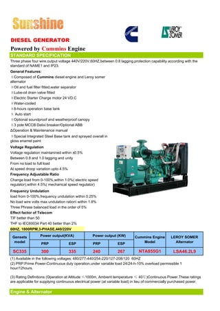 DIESEL GENERATOR
Powered by Cummins Engine
STANDARD SPECIFICATION
Three phase four wire,output voltage 440V/220V,60HZ,between 0.8 lagging,protection capability according with the
standard of NAME1 and IP23.
General Features:
ΔComposed of Cummins diesel engine and Leroy somer
alternator
ΔOil and fuel filter fitted,water separator
ΔLube-oil drain valve fitted
ΔElectric Starter Charge motor 24 VD.C
ΔWater-cooled
Δ8-hours operation base tank
Δ Auto start
ΔOptional soundproof and weatherproof canopy
Δ3 pole MCCB Delixi breaker/Optional ABB
ΔOperation & Maintenance manual
ΔSpecial Integrated Steel Base tank and sprayed overall in
gloss enamel paint
Voltage Regulation
Voltage regulation maintanined within ±0.5%
Between 0.8 and 1.0 lagging and unity
From no load to full load
At speed droop variation upto 4.5%
Frequency Adjustable Ratio
Change load from 0-100%,within 1.0%( electric speed
regulator),within 4.5%( mechanical speed regulator)
Frequency Undulation
load from 0-100%,frequency undulation within 0.25%
No load wire volts max undulation ration within 1.8%
Three Phrase balanced load in the order of 5%
Effect factor of Telecom
TIF better than 50
THF to IEC60034 Part 40 better than 2%
60HZ, 1800RPM,3-PHASE,440/220V

 Gensets          Power output(KVA)               Power output (KW)        Cummins Engine        LEROY SOMER
  model           PRP              ESP            PRP            ESP          Model                Alternator

 SC335             300             335            240            267          NTA855G1             LSA46.2L9
(1) Available in the following voltages: 480/277-440/254-220/127-208/120 60HZ
(2) PRP:Prime Power-Continuous duty operation,under variable load 24/24-h-10% overload permissible 1
hour/12hours.

(3) Rating Definitions (Operation at Altitude ≤1000m, Ambient temperature ≤ 40℃)Continuous Power.These ratings
are applicable for supplying continuous electrical power (at variable load) in lieu of commercially purchased power.

Engine & Alternator
 
