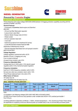 DIESEL GENERATOR
Powered by Cummins Engine
STANDARD SPECIFICATION
Three phase four wire,output voltage 400V/230V,50HZ,between 0.8 lagging,protection capability according with the
standard of NAME1 and IP23.
General Features:
ΔComposed of Cummins diesel engine and Stamford
alternator
ΔOil and fuel filter fitted,water separator
ΔLube-oil drain valve fitted
ΔElectric Starter Charge motor 24 VD.C
ΔWater-cooled
Δ8-hours operation base tank
Δ Auto start
ΔOptional soundproof and weatherproof canopy
Δ3 pole MCCB Delixi breaker/Optional ABB
ΔOperation & Maintenance manual
ΔSpecial Integrated Steel Base tank and sprayed overall in
gloss enamel paint
Voltage Regulation
Voltage regulation maintanined within ±0.5%
Between 0.8 and 1.0 lagging and unity
From no load to full load
At speed droop variation upto 4.5%
Frequency Adjustable Ratio
Change load from 0-100%,within 1.0%( electric speed
regulator),within 4.5%( mechanical speed regulator)
Frequency Undulation
load from 0-100%,frequency undulation within 0.25%
No load wire volts max undulation ration within 1.8%
Three Phrase balanced load in the order of 5%
Effect factor of Telecom
TIF better than 50
THF to IEC60034 Part 40 better than 2%
50HZ, 1500RPM,3-PHASE,400V/230V

 Gensets          Power output(KVA)               Power output (KW)        Cummins Engine
                                                                                          Stamford Alternator
  model           PRP              ESP            PRP            ESP          Model

 SC350             313             350            250            280        NTA855-G1B             HCI444ES
Note:
(1) Available in the following voltages:220V-240V AND 380V-415V(440V)-50HZ
(2) PRP:Prime Power-Continuous duty operation,under variable load 24/24-h-10% overload permissible 1
hour/12hours.

(3) Rating Definitions (Operation at Altitude ≤1000m, Ambient temperature ≤ 40℃)Continuous Power.These ratings
are applicable for supplying continuous electrical power (at variable load) in lieu of commercially purchased power.

Engine & Alternator
 