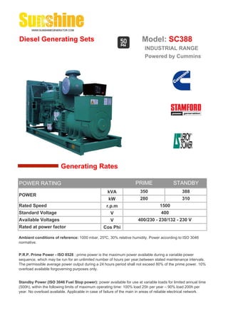 Diesel Generating Sets                                                   Model: SC388
                                                                          INDUSTRIAL RANGE
                                                                          Powered by Cummins




                        Generating Rates

POWER RATING                                                         PRIME                 STANDBY
                                                    kVA                 350                     388
POWER
                                                     kW                 280                     310
Rated Speed                                         r.p.m                          1500
Standard Voltage                                      V                             400
Available Voltages                                    V               400/230 - 230/132 - 230 V
Rated at power factor                             Cos Phi

Ambient conditions of reference: 1000 mbar, 25ºC, 30% relative humidity. Power according to ISO 3046
normative.


P.R.P. Prime Power - ISO 8528 : prime power is the maximum power available during a variable power
sequence, which may be run for an unlimited number of hours per year,between stated maintenance intervals.
The permissible average power output during a 24 hours period shall not exceed 80% of the prime power. 10%
overload available forgoverning purposes only.


Standby Power (ISO 3046 Fuel Stop power): power available for use at variable loads for limited annual time
(500h), within the following limits of maximum operating time: 100% load 25h per year – 90% load 200h per
year. No overload available. Applicable in case of failure of the main in areas of reliable electrical network.
 